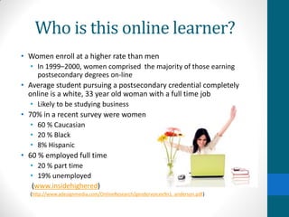 Who is this online learner?
• Women enroll at a higher rate than men
• In 1999–2000, women comprised the majority of those earning
postsecondary degrees on-line
• Average student pursuing a postsecondary credential completely
online is a white, 33 year old woman with a full time job
• Likely to be studying business
• 70% in a recent survey were women
• 60 % Caucasian
• 20 % Black
• 8% Hispanic
• 60 % employed full time
• 20 % part time
• 19% unemployed
(www.insidehighered)
(http://www.adesignmedia.com/OnlineResearch/gendervoicev9n1_anderson.pdf)
 