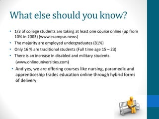 What else should you know?
• 1/3 of college students are taking at least one course online (up from
10% in 2003) (www.ecampus news)
• The majority are employed undergraduates (81%)
• Only 16 % are traditional students (Full time age 15 – 23)
• There is an increase in disabled and military students
(www.onlineuniversities.com)
• And yes, we are offering courses like nursing, paramedic and
apprenticeship trades education online through hybrid forms
of delivery
 