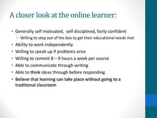 A closer look at the online learner:
• Generally self motivated, self disciplined, fairly confident
• Willing to step out of the box to get their educational needs met
• Ability to work independently
• Willing to speak up if problems arise
• Willing to commit 8 – 9 hours a week per course
• Able to communicate through writing
• Able to think ideas through before responding
• Believe that learning can take place without going to a
traditional classroom
 