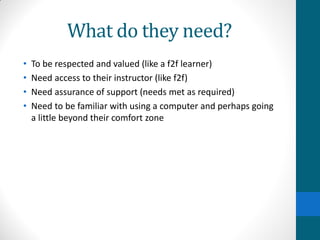 What do they need?
• To be respected and valued (like a f2f learner)
• Need access to their instructor (like f2f)
• Need assurance of support (needs met as required)
• Need to be familiar with using a computer and perhaps going
a little beyond their comfort zone
 