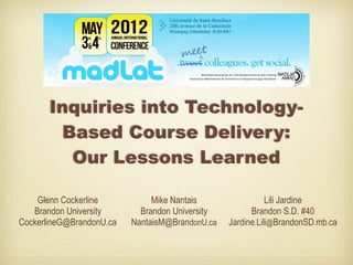 Inquiries into Technology-
        Based Course Delivery:
         Our Lessons Learned

    Glenn Cockerline           Mike Nantais                 Lili Jardine
   Brandon University       Brandon University         Brandon S.D. #40
CockerlineG@BrandonU.ca   NantaisM@BrandonU.ca   Jardine.Lili@BrandonSD.mb.ca
 