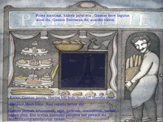 -Kaixo, Gaston jauna. Hortza kili-kolo daukat!! Handia naiz.
-Bonjour,Madeleine. Hau ospatu behar da!
Gaston jaunak kruasanak, ogia, galletak, madalenak, tartak...
egiten ditu. Eta arrosa koloreko panpina bat jartzen du
Madlenkaren urtebetetze tartan.
Pozez zoratzen, kalera jaitsi eta , Gaston bere laguna
ikusi du. Gaston frantsesa da, auzoko okina.
 