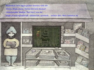 Madlenkak bere lagun guztiei kontatu nahi die:
-Kaixo, Singh jauna. Hortza kili-kolo daukat!
-Sathsariakal, Madela. Hori berri ona da!
Singh jaunak egunkariak, aldizkariak, gozokiak... saltzen ditu. Bera Indiakoa da.
 