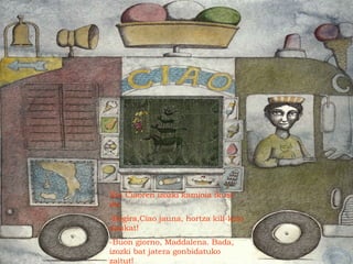 Eta Ciaoren izozki kamioia ikusi
du.
-Begira,Ciao jauna, hortza kili-kolo
daukat!
-Buon giorno, Maddalena. Bada,
izozki bat jatera gonbidatuko
zaitut!
 