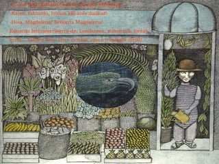 -O, hor dago Eduardo jauna, barazki saltzailea!
-Kaixo, Eduardo, hortza kili-kolo daukat!
-Hola, Magdalena! Señorita Magdalena!
Eduardo latinamerikarra da. Landareak, zuhaitzak, loreak,
fruta... saltzen ditu. Bere dendak oihan tropikala dirudi.
 