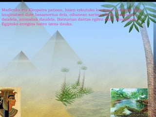 Madlenka eta Kleopatra patioan, haien ezkutuko lorategian, jolasten dira.
Imajinatzen dute basamortua dela, oihanean sartzen direla, ozeanoan
daudela, animaliak daudela. Batzuetan dantza egiten dute. Kleopatrak
Egiptoko erregina baten izena dauka.
 