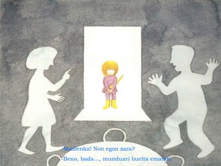 -Madlenka! Non egon zara?
-Beno, bada..., munduari buelta ematen.
 