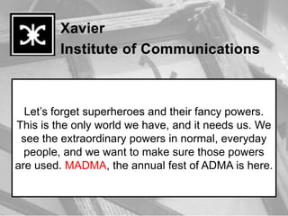 Let’s forget superheroes and their fancy powers.
This is the only world we have, and it needs us. We
 see the extraordinary powers in normal, everyday
  people, and we want to make sure those powers
are used. MADMA, the annual fest of ADMA is here.
 