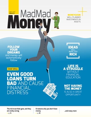 MONEYGASM
WELL PLANNED
INVESTMENTS IN
ASSETS
...and many more
8 reasons why you don’t have
money
pg. 20
The rich trust their guts, and they
are rarely wrong
pg. 14
EVEN GOOD
LOANS TURN
BAD AND CAUSE
FINANCIAL
DISTRESS
MadMadMarch,2017,
Issueno.6.
Cover story:
Money
LIFE IS
A STRUGGLE
WITHOUT
FINANCIAL
EDUCATION
NOT HAVING
THE MONEY
IS ALSO A GREAT
OPPORTUNITY
IDEAS
WILL
MAKE YOU
RICH
FOLLOW
YOUR
DREAMS
and money will
automatically
follow
 