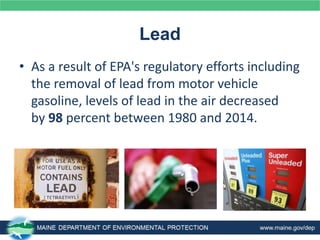 Lead
• As a result of EPA's regulatory efforts including
the removal of lead from motor vehicle
gasoline, levels of lead in the air decreased
by 98 percent between 1980 and 2014.
 