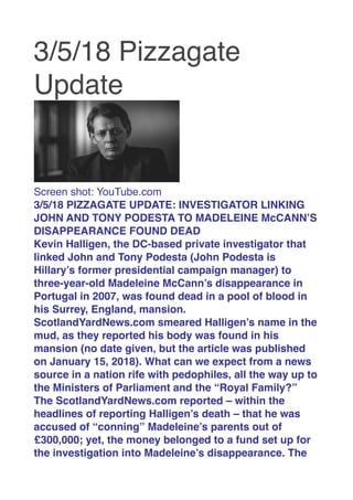 3/5/18 Pizzagate
Update
 
Screen shot: YouTube.com
3/5/18 PIZZAGATE UPDATE: INVESTIGATOR LINKING
JOHN AND TONY PODESTA TO MADELEINE McCANN’S
DISAPPEARANCE FOUND DEAD
Kevin Halligen, the DC-based private investigator that
linked John and Tony Podesta (John Podesta is
Hillary’s former presidential campaign manager) to
three-year-old Madeleine McCann’s disappearance in
Portugal in 2007, was found dead in a pool of blood in
his Surrey, England, mansion.
ScotlandYardNews.com smeared Halligen’s name in the
mud, as they reported his body was found in his
mansion (no date given, but the article was published
on January 15, 2018). What can we expect from a news
source in a nation rife with pedophiles, all the way up to
the Ministers of Parliament and the “Royal Family?”
The ScotlandYardNews.com reported – within the
headlines of reporting Halligen’s death – that he was
accused of “conning” Madeleine’s parents out of
₤300,000; yet, the money belonged to a fund set up for
the investigation into Madeleine’s disappearance. The
 