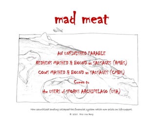 mad meat
                       AN UNFINISHED PARABLE
    REDHENS MASHED & BOUND as SAUSAGES (RMBS)
      COWS MASHED & BOUND as SAUSAGES (CMBS)
                                     Comes to
          the USERS of SPORKS ARCHIPELAGO (USA)


How securitized lending collapsed the financial system which now exists on life-support.
                                 © 2010 Eric Von Berg
 