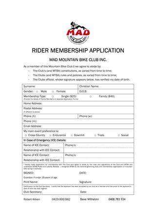 RIDER MEMBERSHIP APPLICATION
                 MEMBERSH
                                 MAD MOUNTAIN BIKE CLUB INC.
As a member of this Mountain Bike Club I/we agree to abide by:
      -      The Club’s (and MTBA) constitutions, as varied from time to time;
      -      The Clubs (and MTBA) rules and policies, as varied from time to time;
      -      The Clubs official, whose signature appears below, has verified my date of birth.

Surname:                                                                 Christian Name:
Gender: □ Male                       □     Female                        D.O.B:
Membership Type:                     □           Single ($25)                         □            Family ($40)
(Provide the details of Family Members on separate Application Forms)

Home Address:
Postal Address:
(If different to above)

Phone (h):                                                               Phone (w):
Phone (m):
Email Address:
My main event preference is:
 □ Cross Country    □ Endurance                              □ Downhill                     □ Trials                       □ Social
In Case of Emergency (ICE) Details:
Name of ICE Contact:                                  Phone/s:
Relationship with ICE Contact:
Name of ICE Contact:                                  Phone/s:
Relationship with ICE Contact:
I hereby make application for membership with The Club and agree to abide by the rules and regulations of the Club and MTBA and
understand MTBA Rules and Liability Release. I recognise MTBA as the national governing body and membership organisation of mountain
bike racing in Australia.

SIGNED:                                                                  DATE:
Guardian if under 18-years of age.
Print Name:                                                              Signature:
Certification by the Club Secretary: I certify that the applicant has been accepted by our club as a member and that proof of the applicant’s
date of birth has been sighted.

Club Secretary:                                                           Date:

Robert Aitken                        0429 899 882                         Dave Wilhelmi                        0408 783 934
 