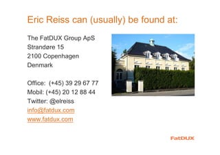 Eric Reiss can (usually) be found at:
The FatDUX Group ApS
Strandøre 15
2100 Copenhagen
Denmark
Office: (+45) 39 29 67 77
Mobil: (+45) 20 12 88 44
Twitter: @elreiss
info@fatdux.com
www.fatdux.com
 