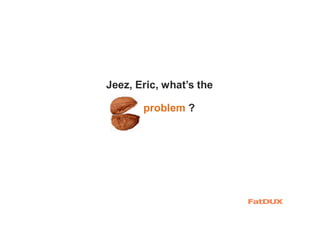 problem ?
Jeez, Eric, what’s the
 