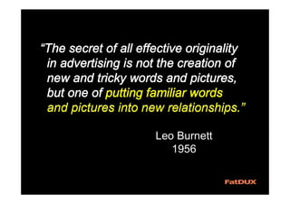 “The secret of all effective originality
in advertising is not the creation of
new and tricky words and pictures,
but one of putting familiar words
and pictures into new relationships.”
“The secret of all effective originality
in advertising is not the creation of
new and tricky words and pictures,
but one of putting familiar words
“The secret of all effective originality
in advertising is not the creation of
new and tricky words and pictures,
but one of putting familiar words
and pictures into new relationships.”
Leo Burnett
1956
 