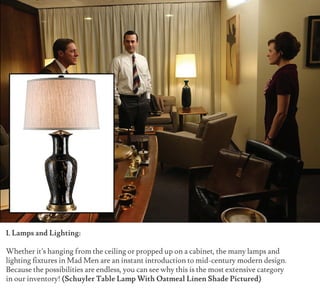 1. Lamps and Lighting:
Whether it’s hanging from the ceiling or propped up on a cabinet, the many lamps and
lighting fixtures in Mad Men are an instant introduction to mid-century modern design.
Because the possibilities are endless, you can see why this is the most extensive category
in our inventory! (Schuyler Table Lamp With Oatmeal Linen Shade Pictured)
 