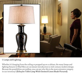 1. Lamps and Lighting:
Whether it’s hanging from the ceiling or propped up on a cabinet, the many lamps and
lighting fixtures in Mad Men are an instant introduction to mid-century modern design.
Because the possibilities are endless, you can see why this is the most extensive category
in our inventory! (Schuyler Table Lamp With Oatmeal Linen Shade Pictured)
 