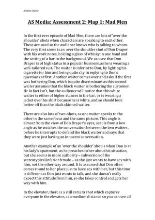 Nathan Raine 
AS Media: Assessment 2: Map 1: Mad Men 
In the first ever episode of Mad Men, there are lots of ‘over the 
shoulder’ shots when characters are speaking to each other. 
These are used so the audience knows who is talking to whom. 
The very first scene is an over the shoulder shot of Don Draper 
with his work notes, holding a glass of whisky in one hand and 
the setting of a bar in the background. We can see that Don 
Draper is of high status in a popular business, as he is wearing a 
well-tailored suit. The waiter is inferior to Don, by lighting his 
cigarette for him and being quite shy in replying to Don’s 
questions at first. Another waiter comes over and asks if the first 
was bothering Don, which is quite discriminant as this second 
waiter assumes that the black waiter is bothering the customer. 
He in fact isn’t, but the audience will notice that this white 
waiter is either of higher stances in the bar, or is wearing a 
jacket over his shirt because he is white, and so should look 
better off than the black skinned waiter. 
There are also lots of two-shots, as one waiter speaks to the 
other in the same focus and the same picture. This angle is 
almost from the view of Don Draper’s eyes, as it is from a low 
angle as he watches the conversation between the two waiters, 
before he interrupts to defend the black waiter and says that 
they were just having an innocent conversation. 
Another example of an ‘over the shoulder’ shot is when Don is at 
his lady’s apartment, as he preaches to her about his situation, 
but she seems in more authority – subversion of the 
stereotypical inferior female – as she just wants to have sex with 
him, not the other way around. It is assumed that Don often 
comes round to her place just to have sex with her, but this time 
is different as Don just wants to talk, and she doesn’t really 
expect this attitude from him, so she takes control and gets her 
way with him. 
In the elevator, there is a still camera shot which captures 
everyone in the elevator, at a medium distance so you can see all 
 