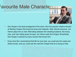 Favourite Male Character

Don Draper is the lead protagonist of the show. He’s the popular creative director
at Sterling C...