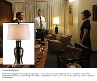 1. Lamps and Lighting:
Whether it’s hanging from the ceiling or propped up on a cabinet, the many lamps and lighting fixtures in Mad Men are an instant
introduction to mid-century modern design. Because the possibilities are endless, you can see why this is the most extensive category
in our inventory!
 