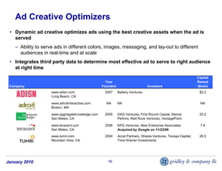 Ad Creative Optimizers
 • Dynamic ad creative optimizes ads using the best creative assets when the ad is
   served
    – Ability to serve ads in different colors, images, messaging, and lay-out to different
      audiences in real-time and at scale
 • Integrates third party data to determine most effective ad to serve to right audience
   at right time
                                                                                                               Capital
                                                    Year                                                       Raised
 Company                                          Founded                      Investors                       ($mm)
                     www.adisn.com                 2007     Battery Ventures                                    $2.2
                     Long Beach, CA

                     www.adroitinteractive.com      NA      NA                                                   NA
                     Boston, MA

                     www.aggregateknowledge.com    2005     DAG Ventures, First Round Capital, Kleiner          25.2
                     San Mateo, CA                          Perkins, Red Rock Ventures, VantagePoint

                     www.teracent.com              2006     KPG Ventures, New Enterprise Associates              7.8
                     San Mateo, CA                          Acquired by Google on 11/23/09
                     www.tumri.com                 2004     Accel Partners, Shasta Ventures, Tenaya Capital,    26.5
                     Mountain View, CA                      Time Warner Investments




January 2010                                         16
 