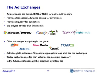 The Ad Exchanges
 • Ad exchanges are the NASDAQ or NYSE for online ad inventory
 • Provides transparent, dynamic pricing for advertisers
 • Provides liquidity for publishers
 • Big players already own this market




 • Other exchanges are getting in the game




 • Sell-side yield optimizers / inventory aggregators look a lot like the exchanges
 • Today exchanges are for high volume, non-premium inventory
 • In the future, exchanges will list premium inventory too



January 2010                               17
 