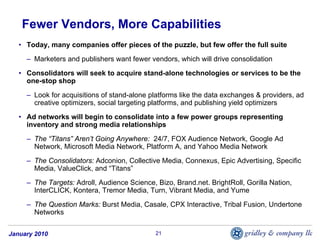 Fewer Vendors, More Capabilities
   • Today, many companies offer pieces of the puzzle, but few offer the full suite
     – Marketers and publishers want fewer vendors, which will drive consolidation
   • Consolidators will seek to acquire stand-alone technologies or services to be the
     one-stop shop
     – Look for acquisitions of stand-alone platforms like the data exchanges & providers, ad
       creative optimizers, social targeting platforms, and publishing yield optimizers
   • Ad networks will begin to consolidate into a few power groups representing
     inventory and strong media relationships
     – The “Titans” Aren’t Going Anywhere: 24/7, FOX Audience Network, Google Ad
       Network, Microsoft Media Network, Platform A, and Yahoo Media Network
     – The Consolidators: Adconion, Collective Media, Connexus, Epic Advertising, Specific
       Media, ValueClick, and “Titans”
     – The Targets: Adroll, Audience Science, Bizo, Brand.net. BrightRoll, Gorilla Nation,
       InterCLICK, Kontera, Tremor Media, Turn, Vibrant Media, and Yume
     – The Question Marks: Burst Media, Casale, CPX Interactive, Tribal Fusion, Undertone
       Networks


January 2010                                  21
 