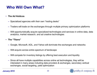 Who Will Own What?

   • The Ad Holdcos

     – Specialized agencies with their own “trading desks”

     – Traders will trade on the exchanges through multiple primary optimization platforms

     – Will opportunistically acquire specialized technologies and services in online data, data
       analytics, market research, and ad creative technologies

   • The “Titans”

     – Google, Microsoft, AOL, and Yahoo will dominate the exchanges and networks

     – Will acquire across entire spectrum of landscape

     – Will compete for inventory listings by offering best execution and liquidity

     – Since all have multiple capabilities across online ad technologies, they will be
       interested in many areas including data providers & exchanges, secondary vertical
       exchanges, social targeting, yield optimization

January 2010                                   22
 