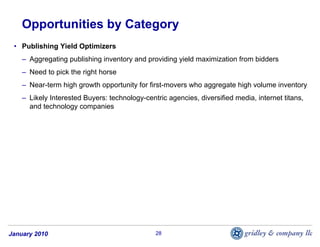 Opportunities by Category
 • Publishing Yield Optimizers
    – Aggregating publishing inventory and providing yield maximization from bidders
    – Need to pick the right horse
    – Near-term high growth opportunity for first-movers who aggregate high volume inventory
    – Likely Interested Buyers: technology-centric agencies, diversified media, internet titans,
      and technology companies




January 2010                                   28
 