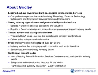About Gridley
   • Leading boutique Investment Bank specializing in Information Services
     – Comprehensive perspective on Advertising, Marketing , Financial Technology,
       Outsourcing and Information Services trends and transactions
   • Strong industry reputation on assignments led by senior bankers
     – Sellside = Excellent strategic positioning and valuation
     – Buyside = Deep knowledge and access to emerging companies and industry trends
   • Trusted advisor and strategic matchmaker
     – Thoughtful M&A ideas – not just the logical public company combinations
     – Deliver value to buyers and sellers alike
   • Broad industry network developed over 20+ years
     – Industry leaders, hot emerging growth companies, and senior investors
     – Senior executives on Gridley Advisory Board
   • Well-known thought leader
     – Host of leading Annual Information Services Conference and participant in industry
       events
     – Sought after commentator and resource for the media
     – Highly regarded quarterly newsletter – 2,500+ distribution

January 2010                                  30
 
