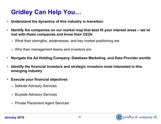 Gridley Can Help You…
 • Understand the dynamics of this industry in transition

 • Identify the companies on our market map that best fit your interest areas – we’ve
   met with these companies and know their CEOs
    – What their strengths, weaknesses, and key market positioning are

    – Who their management teams and investors are

 • Navigate the Ad Holding Company, Database Marketing, and Data Provider worlds

 • Identify the financial investors and strategic investors most interested in this
   emerging industry

 • Execute your financial objectives
    – Sellside Advisory Services

    – Buyside Advisory Services

    – Private Placement Agent Services


January 2010                                31
 