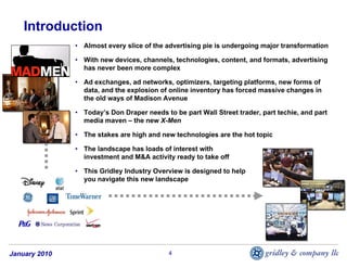 Introduction
               • Almost every slice of the advertising pie is undergoing major transformation

               • With new devices, channels, technologies, content, and formats, advertising
                 has never been more complex

               • Ad exchanges, ad networks, optimizers, targeting platforms, new forms of
                 data, and the explosion of online inventory has forced massive changes in
                 the old ways of Madison Avenue

               • Today’s Don Draper needs to be part Wall Street trader, part techie, and part
                 media maven – the new X-Men

               • The stakes are high and new technologies are the hot topic

               • The landscape has loads of interest with
                 investment and M&A activity ready to take off

               • This Gridley Industry Overview is designed to help
                 you navigate this new landscape




January 2010                                4
 