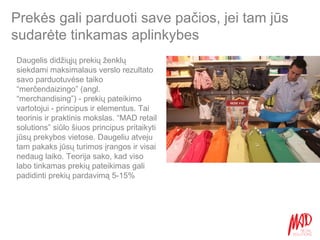 Prekės gali parduoti save pačios, jei tam jūs sudarėte tinkamas aplinkybes Daugelis didžiųjų prekių ženklų siekdami maksimalaus verslo rezultato savo parduotuvėse taiko “merčendaizingo” (angl. “merchandising”) - prekių pateikimo vartotojui - principus ir elementus. Tai teorinis ir praktinis mokslas. “MAD retail solutions” siūlo šiuos principus pritaikyti jūsų prekybos vietose. Daugeliu atveju tam pakaks jūsų turimos įrangos ir visai nedaug laiko. Teorija sako, kad viso labo tinkamas prekių pateikimas gali padidinti prekių pardavimą 5-15% 