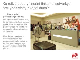 Ką reikia padaryti norint tinkamai sutvarkyti prekybos vietą ir ką tai duos? 1. “Kliento kelio” parduotuvėje analizė :  kur žmonės eina pirmiausiai, iki kur nenueina, kaip renkasi prekę, kiek laiko praleidžia parduotuvėje, ką skaito, ko nepastebi, ateina viena/-as, ar keliese? Rezultatas:  pateiksime esmines išvadas apie parduotuvės išplanavimą ir esamą kliento elgesį joje, pasiūlysime optimizavimo planą. 