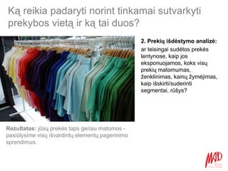 Ką reikia padaryti norint tinkamai sutvarkyti prekybos vietą ir ką tai duos? 2. Prekių išdėstymo analizė:  ar teisingai sudėtos prekės lentynose, kaip jos eksponuojamos, koks visų prekių matomumas, ženklinimas, kainų žymėjimas, kaip išskirti/suderinti segmentai, rūšys? Rezultatas:  jūsų prekės taps geriau matomos - pasiūlysime visų išvardintų elementų pagerinimo sprendimus.  
