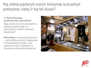 Ką reikia padaryti norint tinkamai sutvarkyti prekybos vietą ir ką tai duos? Rezultatas:  nuosava parduotuvė – pats efektyviausias ir pigiausias komunikacijos kanalas, mes patarsime kaip ir padėsime jį išnaudoti maksimaliai efektyviai. 3. Komunikacijos parduotuvėje sprendimai :  kaip prekės yra komunikuojamos pačioje parduotuvėje, ar pakankamas kliento emocinis įtraukimas? 