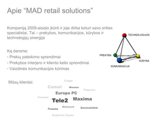 Apie “MAD retail solutions” Kompaniją 2009-aisiais įkūrė ir joje dirba keturi savo srities specialistai. Tai  – prekybos, komunikacijos, kūrybos ir technologijų sinergija PREKYBA KŪRYBA TECHNOLOGIJOS KOMUNIKACIJA Ką darome: Prekių pateikimo sprendimai Prekybos interjero ir kliento kelio sprendimai Vaizdinės komunikacijos kūrimas Mūsų klientai: 