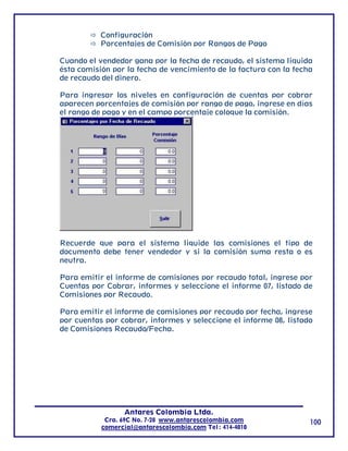Configuración
           Porcentajes de Comisión por Rangos de Pago

Cuando el vendedor gana por la fecha de recaudo, el sistema liquida
ésta comisión por la fecha de vencimiento de la factura con la fecha
de recaudo del dinero.

Para ingresar los niveles en configuración de cuentas por cobrar
aparecen porcentajes de comisión por rango de pago, ingrese en días
el rango de pago y en el campo porcentaje coloque la comisión.




Recuerde que para el sistema liquide las comisiones el tipo de
documento debe tener vendedor y si la comisión suma resta o es
neutra.

Para emitir el informe de comisiones por recaudo total, ingrese por
Cuentas por Cobrar, informes y seleccione el informe 07, listado de
Comisiones por Recaudo.

Para emitir el informe de comisiones por recaudo por fecha, ingrese
por cuentas por cobrar, informes y seleccione el informe 08, listado
de Comisiones Recaudo/Fecha.




                 Antares Colombia Ltda.
            Cra. 69C No. 7-28 www.antarescolombia.com              100
           comercial@antarescolombia.com Tel: 414-4010
 