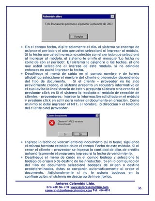 En el campo fecha, digite solamente el día, el sistema se encarga de
asignar el periodo y el año que usted seleccionó al ingresar al módulo.
Si la fecha que usted ingresa no coincide con el periodo que seleccionó
al ingresar al módulo, el sistema le emite el mensaje "La fecha no
coincide con el periodo". El sistema le asignará a las fechas, el año
que usted seleccionó al ingreso de este módulo, si no coincide
entonces no podrá ingresar la fecha.
Despliegue el menú de caída en el campo nombre y de forma
alfabética seleccione el nombre del cliente o proveedor dependiendo
del tipo de documento.         Si el cliente – proveedor no ha sido
previamente creado, el sistema presenta un recuadro informativo en
el cual avisa la inexistencia de éste y pregunta si desea o no crearlo al
presionar click en Sí el sistema lo traslada al módulo de creación de
clientes – proveedores; ingrese la información solicitada en el módulo
y presione click en salir para volver al documento en creación. Como
mínimo se debe ingresar el NIT, el nombre, la dirección y el teléfono
del cliente o del proveedor.




Ingrese la fecha de vencimiento del documento (si la tiene) siguiendo
el mismo formato establecido en el campo Fecha de este módulo. Si al
crear el cliente – proveedor se ingresó la cantidad de días de crédito
automáticamente el programa ingresará la fecha de vencimiento.
Despliegue el menú de caída en el campo bodega y seleccione la
bodega de origen o de destino de los productos. Si en la configuración
del tipo de documento seleccionó bodegas de origen o destino
predeterminadas, éstas se cargarán automáticamente al crear el
documento. Adicionalmente si no le asigna bodegas en la
configuración, el sistema no descarga de inventarios.

                   Antares Colombia Ltda.
             Cra. 69C No. 7-28 www.antarescolombia.com                  36
            comercial@antarescolombia.com Tel: 414-4010
 