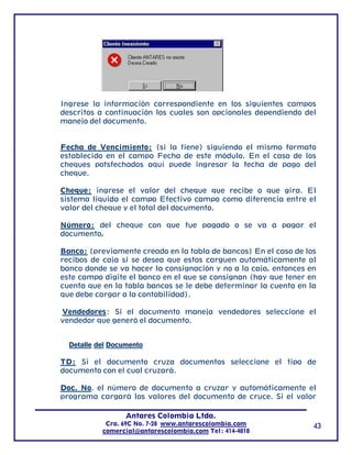 Ingrese la información correspondiente en los siguientes campos
descritos a continuación los cuales son opcionales dependiendo del
manejo del documento.


Fecha de Vencimiento: (si la tiene) siguiendo el mismo formato
establecido en el campo Fecha de este módulo. En el caso de los
cheques potsfechados aquí puede ingresar la fecha de pago del
cheque.

Cheque: ingrese el valor del cheque que recibe o que gira. El
sistema liquida el campo Efectivo campo como diferencia entre el
valor del cheque y el total del documento.

Número: del cheque con que fue pagado o se va a pagar el
documento,

Banco: (previamente creado en la tabla de bancos) En el caso de los
recibos de caja si se desea que estos carguen automáticamente al
banco donde se va hacer la consignación y no a la caja, entonces en
este campo digite el banco en el que se consignan (hay que tener en
cuenta que en la tabla bancos se le debe determinar la cuenta en la
que debe cargar a la contabilidad).

Vendedores: Si el documento maneja vendedores seleccione el
vendedor que generó el documento.


  Detalle del Documento

TD: Si el documento cruza documentos seleccione el tipo de
documento con el cual cruzará.

Doc. No. el número de documento a cruzar y automáticamente el
programa cargará los valores del documento de cruce. Si el valor

                  Antares Colombia Ltda.
            Cra. 69C No. 7-28 www.antarescolombia.com             43
           comercial@antarescolombia.com Tel: 414-4010
 