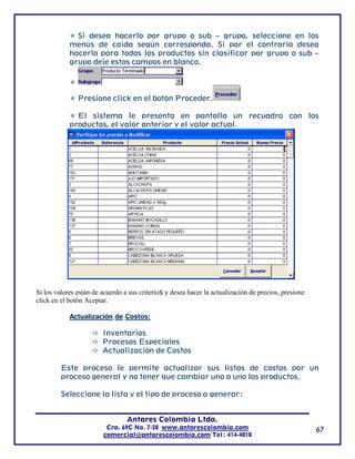 Si desea hacerlo por grupo o sub – grupo, seleccione en los
            menús de caída según corresponda. Si por el contrario desea
            hacerlo para todos los productos sin clasificar por grupo o sub –
            grupo deje estos campos en blanco.




               Presione click en el botón Proceder.

              El sistema le presenta en pantalla un recuadro con los
            productos, el valor anterior y el valor actual.




Si los valores están de acuerdo a sus criterios y desea hacer la actualización de precios, presione
click en el botón Aceptar.

            Actualización de Costos:

                        Inventarios
                        Procesos Especiales
                        Actualización de Costos

         Este proceso le permite actualizar sus listas de costos por un
         proceso general y no tener que cambiar uno a uno los productos.

         Seleccione la lista y el tipo de proceso a generar:


                                 Antares Colombia Ltda.
                         Cra. 69C No. 7-28 www.antarescolombia.com                                    67
                        comercial@antarescolombia.com Tel: 414-4010
 