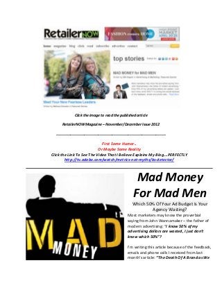 Click the image to read the published article

      RetailerNOW Magazine – November/December Issue 2012

  _______________________________________________________

                             First Some Humor..
                           Or Maybe Some Reality
Click the Link To See The Video That I Believe Explains My Blog….PERFECTLY
        http://tv.adobe.com/watch/metrics-not-myths/bs-detector/



                                                 Mad Money
                                                For Mad Men
                                               Which 50% Of Your Ad Budget Is Your
                                                       Agency Wasting?
                                            Most marketers may know the proverbial
                                            saying from John Wannamaker – the father of
                                            modern advertising: “I know 50% of my
                                            advertising dollars are wasted, I just don’t
                                            know which 50%”?

                                            I’m writing this article because of the feedback,
                                            emails and phone calls I received from last
                                            month’s article: “The Death Of A Brand as We
 