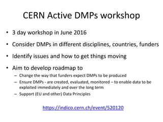 CERN Active DMPs workshop
• 3 day workshop in June 2016
• Consider DMPs in different disciplines, countries, funders
• Identify issues and how to get things moving
• Aim to develop roadmap to
– Change the way that funders expect DMPs to be produced
– Ensure DMPs - are created, evaluated, monitored – to enable data to be
exploited immediately and over the long term
– Support (EU and other) Data Principles
https://indico.cern.ch/event/520120
 