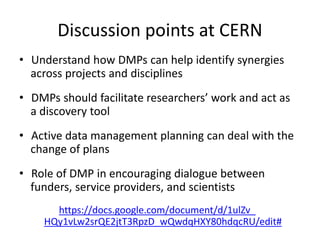 Discussion points at CERN
• Understand how DMPs can help identify synergies
across projects and disciplines
• DMPs should facilitate researchers’ work and act as
a discovery tool
• Active data management planning can deal with the
change of plans
• Role of DMP in encouraging dialogue between
funders, service providers, and scientists
https://docs.google.com/document/d/1ulZv_
HQy1vLw2srQE2jtT3RpzD_wQwdqHXY80hdqcRU/edit#
 