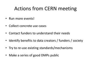 Actions from CERN meeting
• Run more events!
• Collect concrete use cases
• Contact funders to understand their needs
• Identify benefits to data creators / funders / society
• Try to re-use existing standards/mechanisms
• Make a series of good DMPs public
 