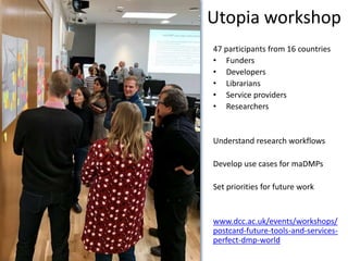 47 participants from 16 countries
• Funders
• Developers
• Librarians
• Service providers
• Researchers
Understand research workflows
Develop use cases for maDMPs
Set priorities for future work
www.dcc.ac.uk/events/workshops/
postcard-future-tools-and-services-
perfect-dmp-world
Utopia workshop
 