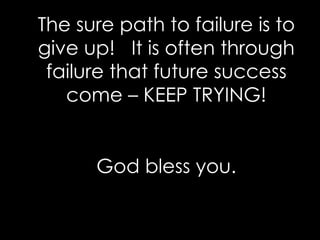 The sure path to failure is to give up!  It is often through failure that future success come – KEEP TRYING! God bless you. 