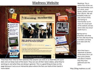 Madness Website                                         Madshop. This is
                                                                                                   where fans of the can
                                                                                                   buy merchandise such
                                                                                                   as t-shirts, wrist
                                                                                                   bands, posters and all
                                                                                                   their albums. We will
                                                                                                   probably make our
                                                                                                   own version of this
                                                                                                   but having no
                                                                                                   merchandise so it’s
                                                                                                   more of a visual part
                                                                                                   of the website and we
                                                                                                   wont make any actual
                                                                                                   profit from it.

                                                                                                  Signing up to a
                                                                                                  newsletter will allow
                                                                                                  the fans (like becoming
                                                                                                  a member) can keep
                                                                                                  up to date with the
                                                                                                  band.



                                                                                                   Here they have a
                                                                                                   slideshow of photos
                                                                                                   of the band, this is all
                                                                                                   their press photos
                                                                                                   and album artwork
They have their links to their websites that anyone can click on so that they are up to            that they have
date and can keep track of the band. They can see all their latest videos, what they’re            gathered over the
working on and what they are doing in general. This is a good thing to have on the                 years.
page because it acts as an interactive place where the fans can look at their band in
more detail.                                                                              http://blog.madness.co.uk/
 