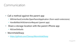 Communication
• Call a method against the parent app
• WKInterfaceController.OpenParentApplication (from watch extensions)
• HandleWatchKitExtensionRequest (parent app)
• Share a storage location with the parent iPhone app
• NSUserDefaults
• WormHoleSharp
• https://github.com/Clancey/WormHoleSharp
 